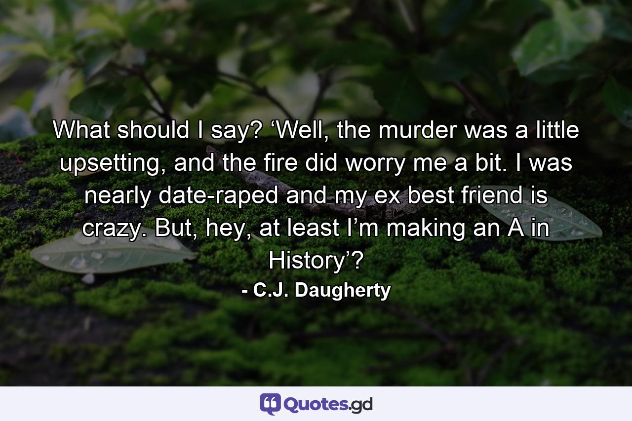 What should I say? ‘Well, the murder was a little upsetting, and the fire did worry me a bit. I was nearly date-raped and my ex best friend is crazy. But, hey, at least I’m making an A in History’? - Quote by C.J. Daugherty