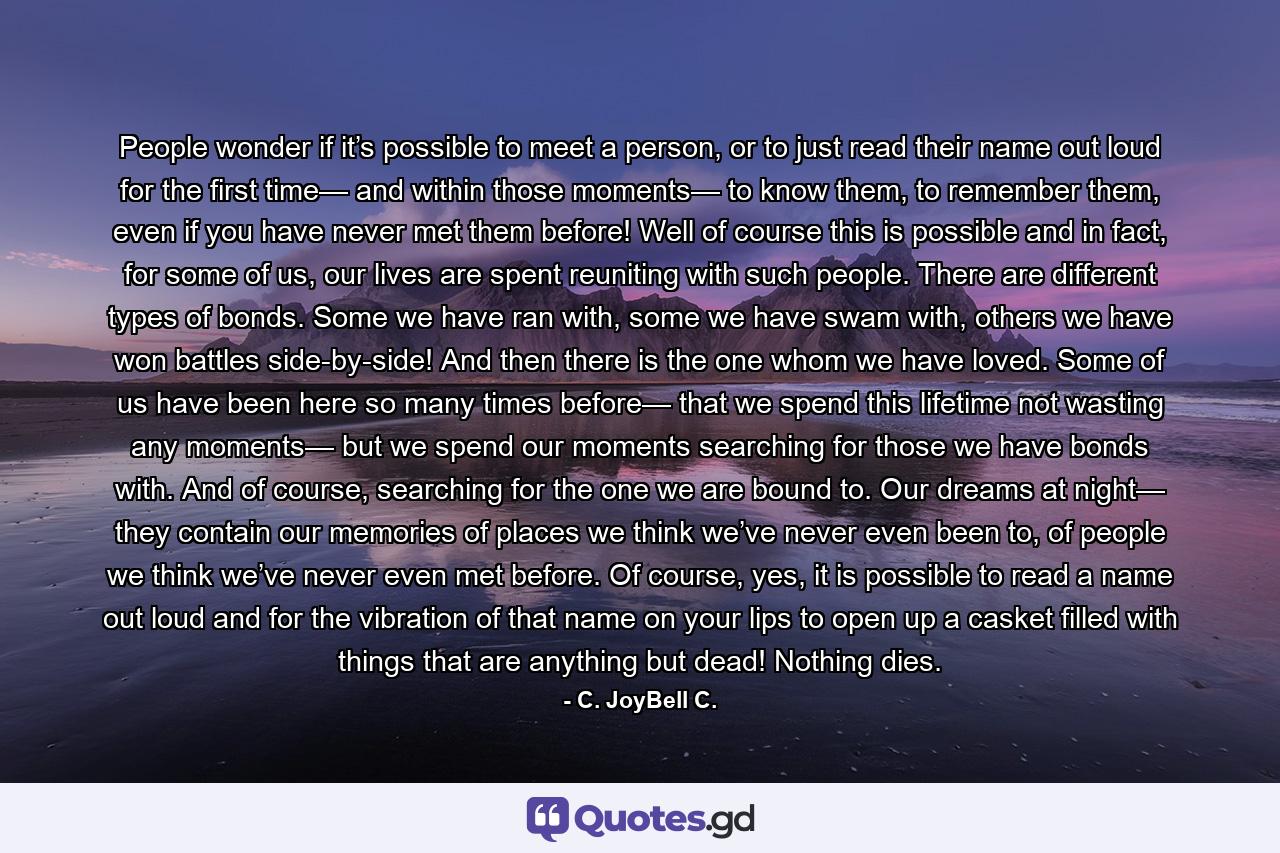 People wonder if it’s possible to meet a person, or to just read their name out loud for the first time— and within those moments— to know them, to remember them, even if you have never met them before! Well of course this is possible and in fact, for some of us, our lives are spent reuniting with such people. There are different types of bonds. Some we have ran with, some we have swam with, others we have won battles side-by-side! And then there is the one whom we have loved. Some of us have been here so many times before— that we spend this lifetime not wasting any moments— but we spend our moments searching for those we have bonds with. And of course, searching for the one we are bound to. Our dreams at night— they contain our memories of places we think we’ve never even been to, of people we think we’ve never even met before. Of course, yes, it is possible to read a name out loud and for the vibration of that name on your lips to open up a casket filled with things that are anything but dead! Nothing dies. - Quote by C. JoyBell C.