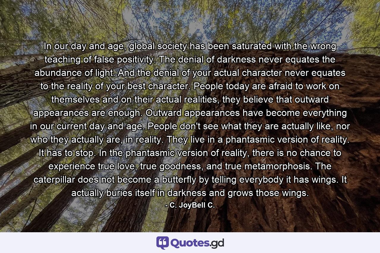 In our day and age, global society has been saturated with the wrong teaching of false positivity. The denial of darkness never equates the abundance of light. And the denial of your actual character never equates to the reality of your best character. People today are afraid to work on themselves and on their actual realities, they believe that outward appearances are enough. Outward appearances have become everything in our current day and age. People don't see what they are actually like, nor who they actually are, in reality. They live in a phantasmic version of reality. It has to stop. In the phantasmic version of reality, there is no chance to experience true love, true goodness, and true metamorphosis. The caterpillar does not become a butterfly by telling everybody it has wings. It actually buries itself in darkness and grows those wings. - Quote by C. JoyBell C.