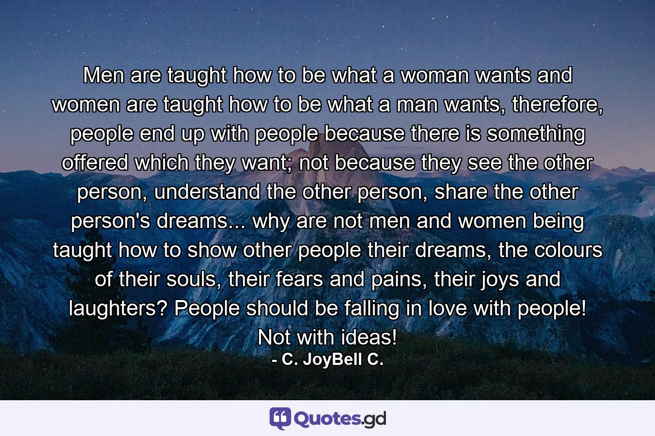 Men are taught how to be what a woman wants and women are taught how to be what a man wants, therefore, people end up with people because there is something offered which they want; not because they see the other person, understand the other person, share the other person's dreams... why are not men and women being taught how to show other people their dreams, the colours of their souls, their fears and pains, their joys and laughters? People should be falling in love with people! Not with ideas! - Quote by C. JoyBell C.