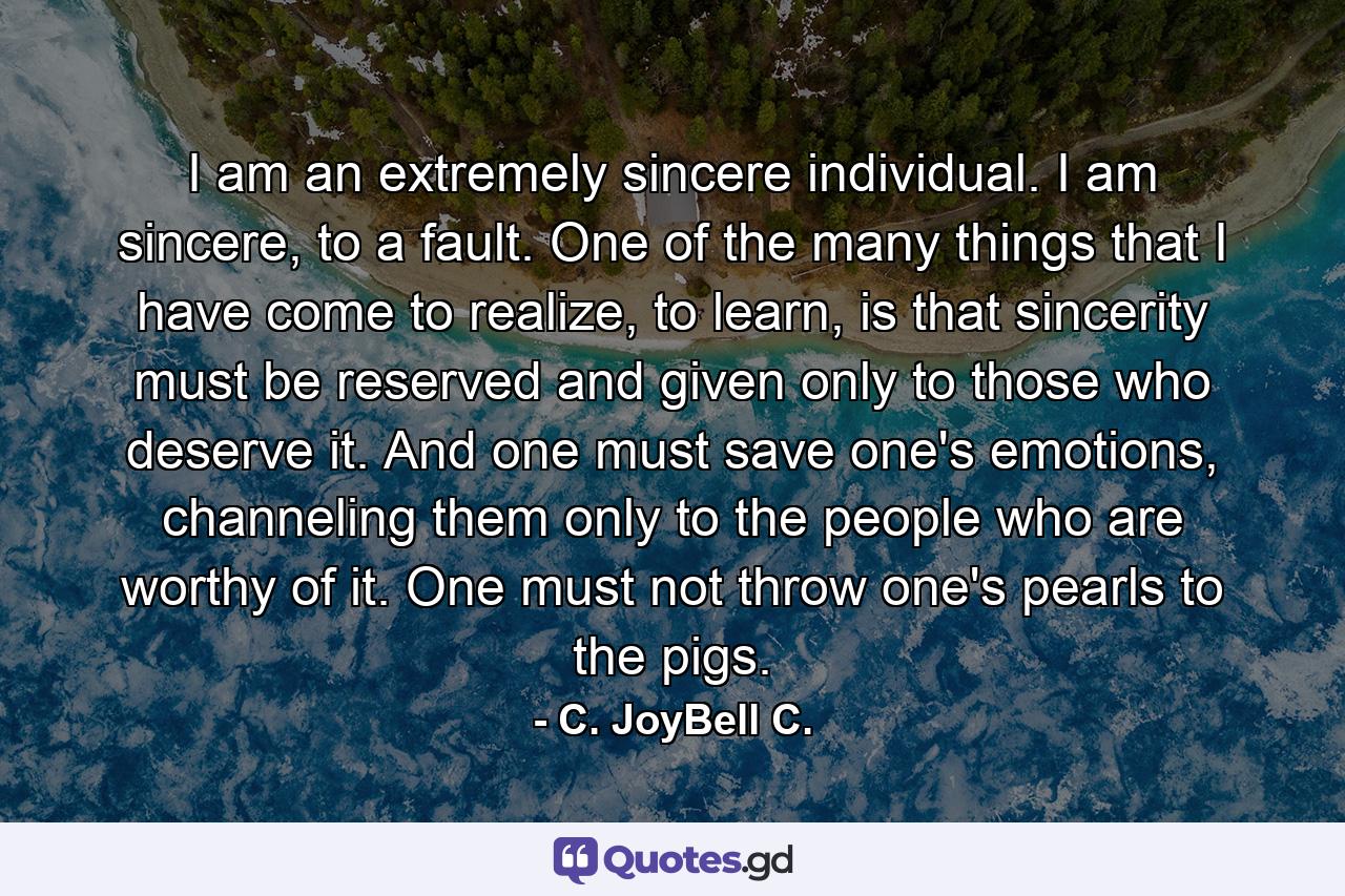 I am an extremely sincere individual. I am sincere, to a fault. One of the many things that I have come to realize, to learn, is that sincerity must be reserved and given only to those who deserve it. And one must save one's emotions, channeling them only to the people who are worthy of it. One must not throw one's pearls to the pigs. - Quote by C. JoyBell C.