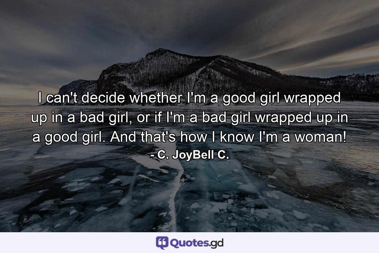 I can't decide whether I'm a good girl wrapped up in a bad girl, or if I'm a bad girl wrapped up in a good girl. And that's how I know I'm a woman! - Quote by C. JoyBell C.