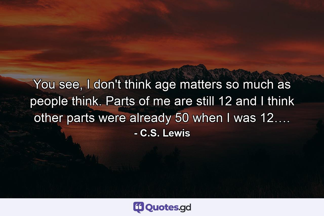 You see, I don't think age matters so much as people think. Parts of me are still 12 and I think other parts were already 50 when I was 12…. - Quote by C.S. Lewis