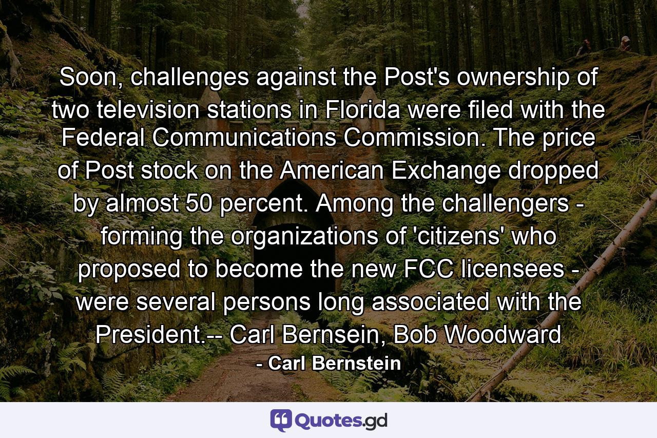 Soon, challenges against the Post's ownership of two television stations in Florida were filed with the Federal Communications Commission. The price of Post stock on the American Exchange dropped by almost 50 percent. Among the challengers - forming the organizations of 'citizens' who proposed to become the new FCC licensees - were several persons long associated with the President.-- Carl Bernsein, Bob Woodward - Quote by Carl Bernstein