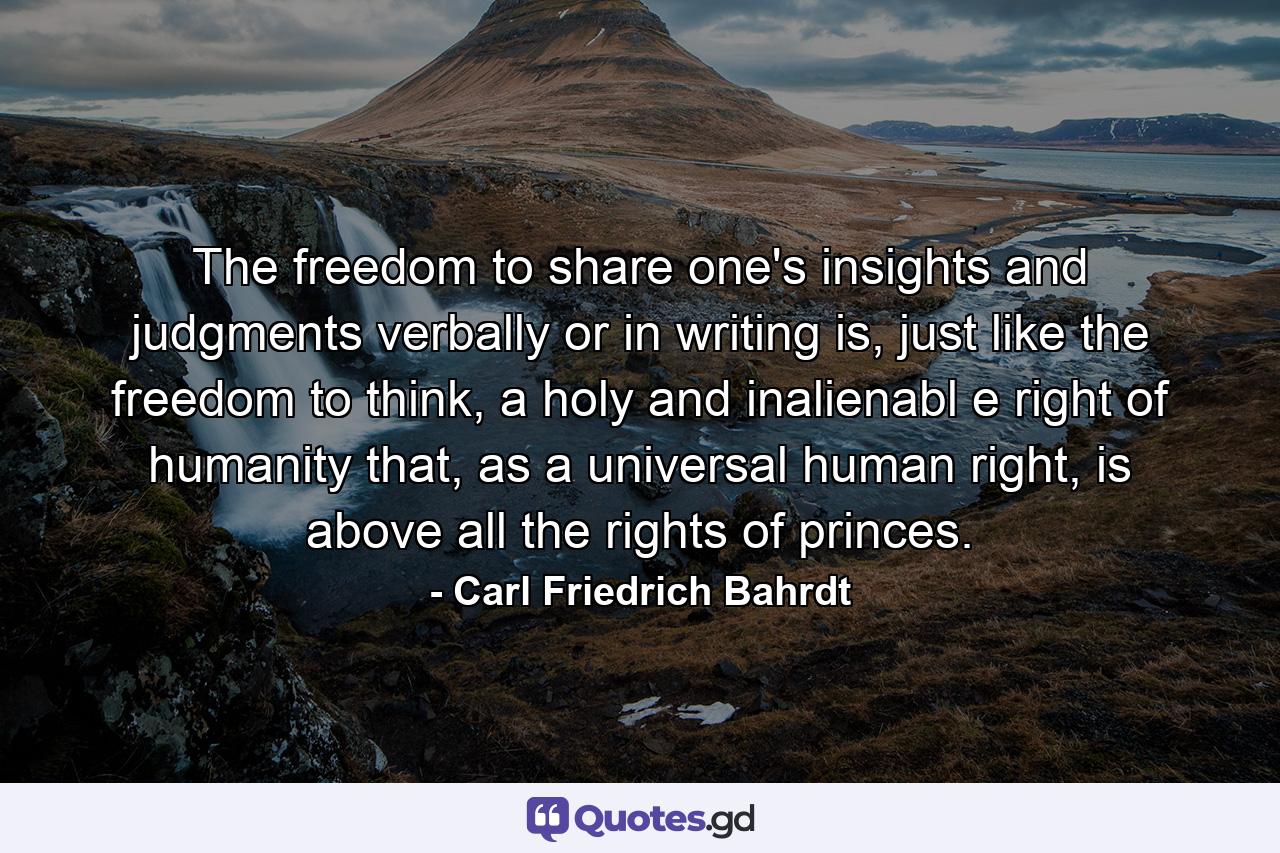 The freedom to share one's insights and judgments verbally or in writing is, just like the freedom to think, a holy and inalienabl e right of humanity that, as a universal human right, is above all the rights of princes. - Quote by Carl Friedrich Bahrdt