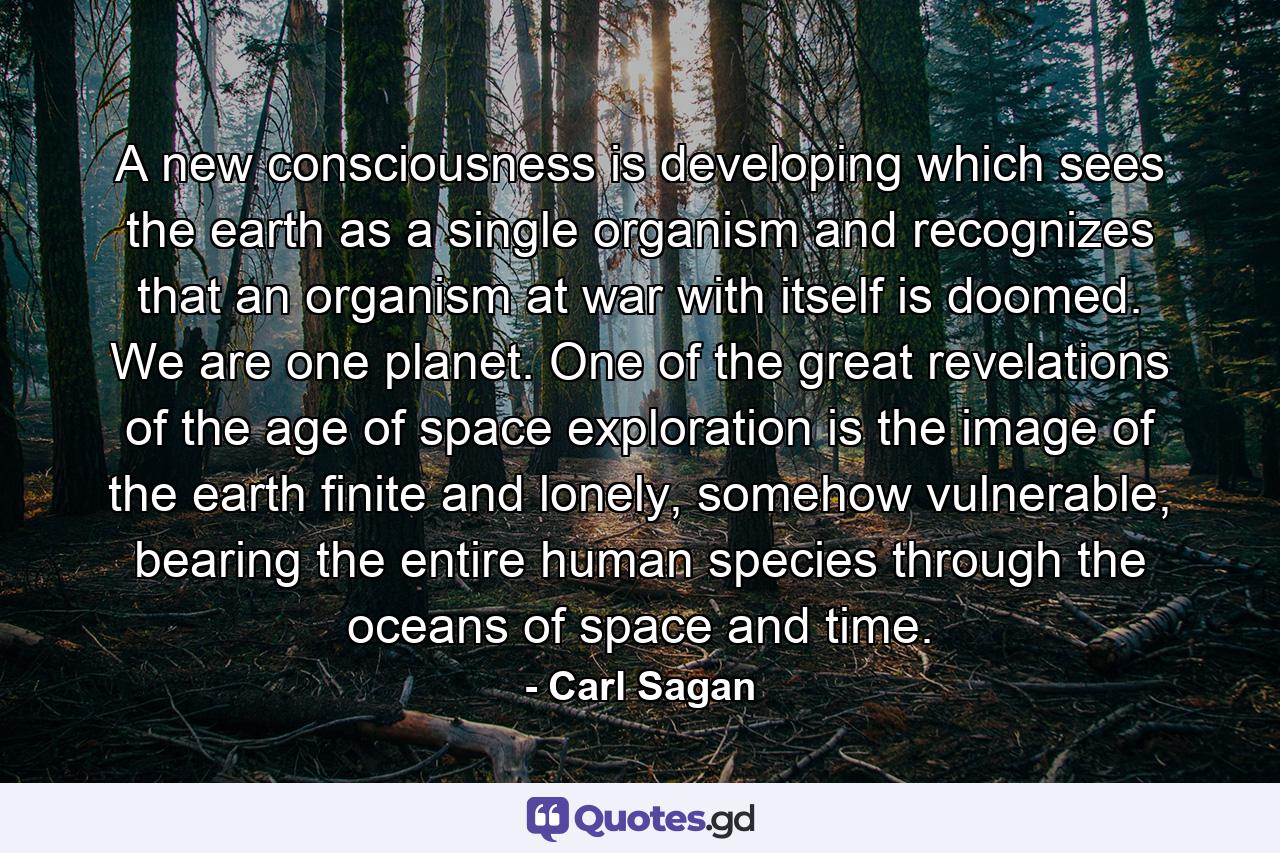 A new consciousness is developing which sees the earth as a single organism and recognizes that an organism at war with itself is doomed. We are one planet. One of the great revelations of the age of space exploration is the image of the earth finite and lonely, somehow vulnerable, bearing the entire human species through the oceans of space and time. - Quote by Carl Sagan