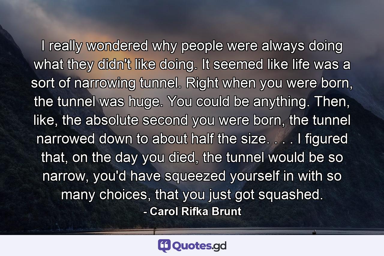 I really wondered why people were always doing what they didn't like doing. It seemed like life was a sort of narrowing tunnel. Right when you were born, the tunnel was huge. You could be anything. Then, like, the absolute second you were born, the tunnel narrowed down to about half the size. . . . I figured that, on the day you died, the tunnel would be so narrow, you'd have squeezed yourself in with so many choices, that you just got squashed. - Quote by Carol Rifka Brunt