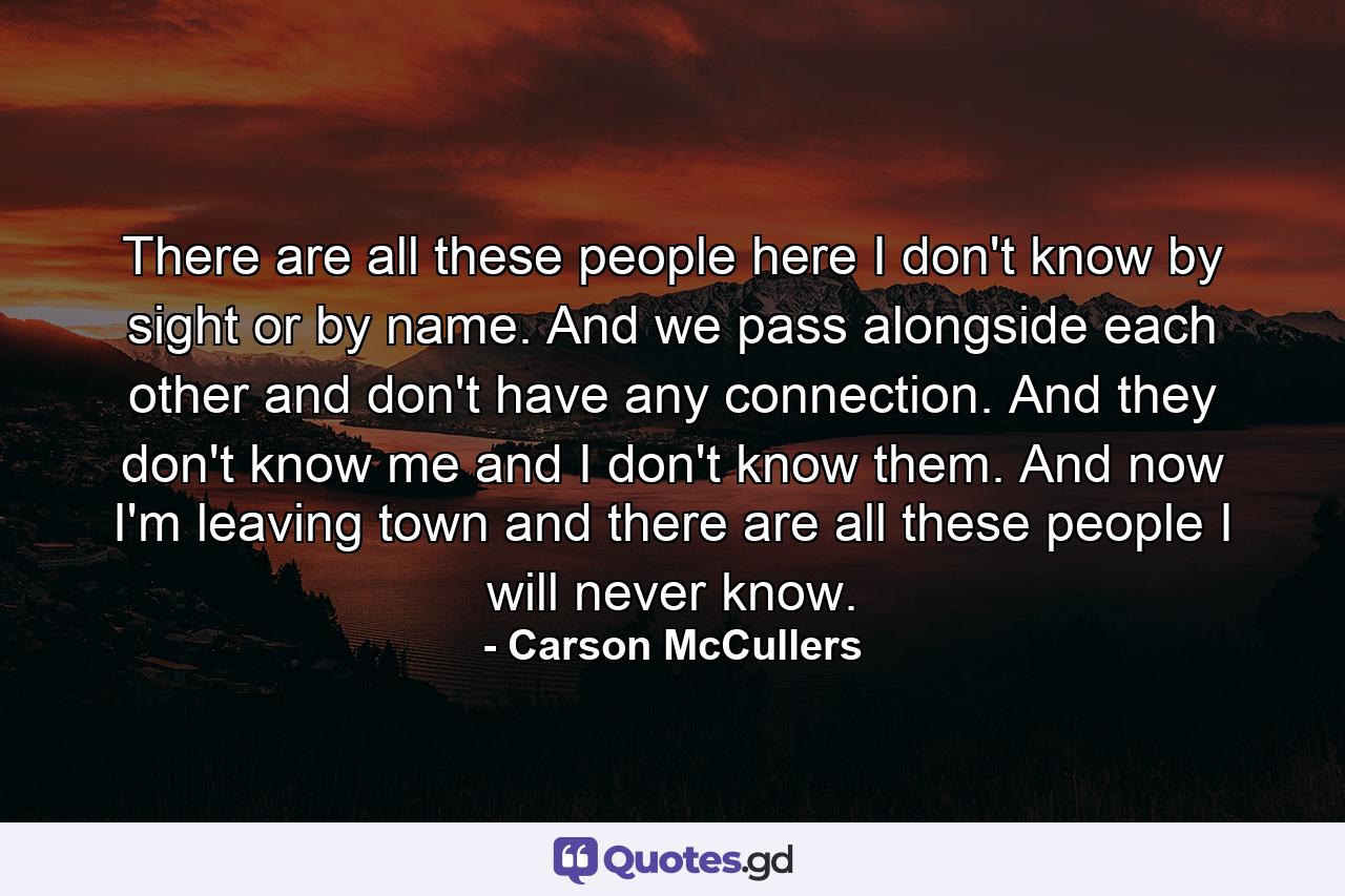 There are all these people here I don't know by sight or by name. And we pass alongside each other and don't have any connection. And they don't know me and I don't know them. And now I'm leaving town and there are all these people I will never know. - Quote by Carson McCullers