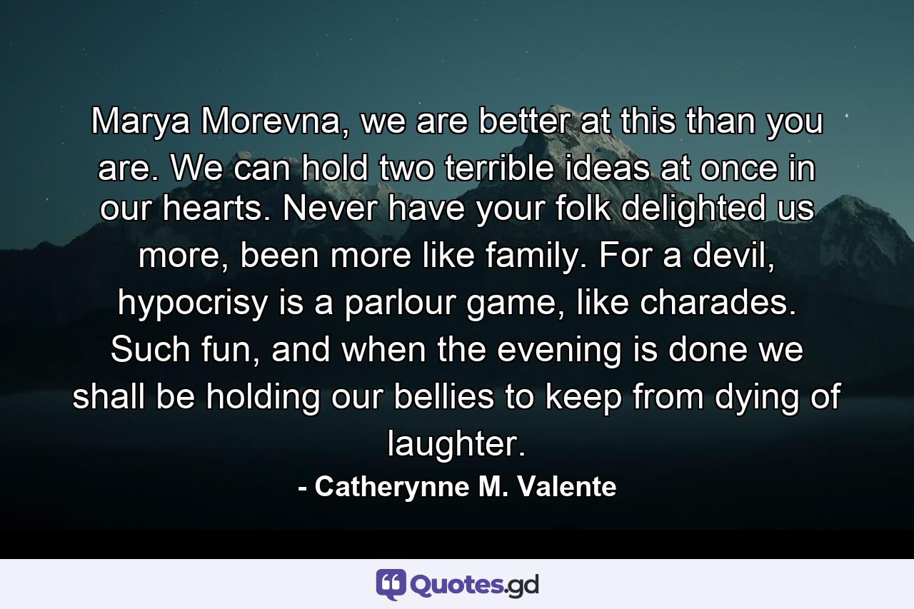 Marya Morevna, we are better at this than you are. We can hold two terrible ideas at once in our hearts. Never have your folk delighted us more, been more like family. For a devil, hypocrisy is a parlour game, like charades. Such fun, and when the evening is done we shall be holding our bellies to keep from dying of laughter. - Quote by Catherynne M. Valente