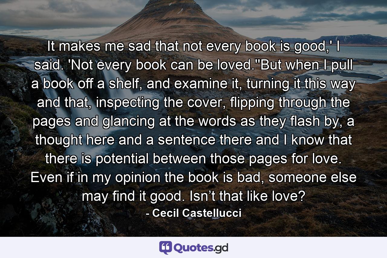 It makes me sad that not every book is good,' I said. 'Not every book can be loved.''But when I pull a book off a shelf, and examine it, turning it this way and that, inspecting the cover, flipping through the pages and glancing at the words as they flash by, a thought here and a sentence there and I know that there is potential between those pages for love. Even if in my opinion the book is bad, someone else may find it good. Isn’t that like love? - Quote by Cecil Castellucci