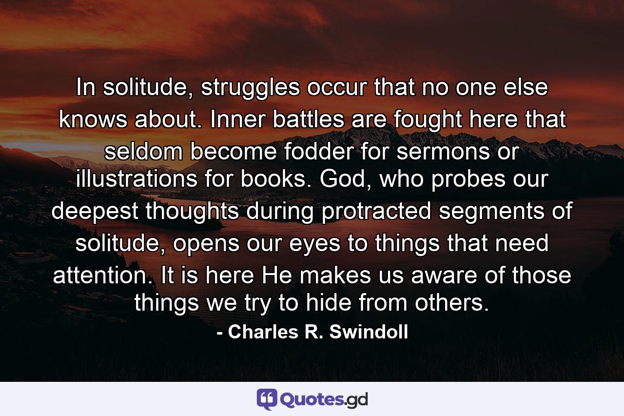 In solitude, struggles occur that no one else knows about. Inner battles are fought here that seldom become fodder for sermons or illustrations for books. God, who probes our deepest thoughts during protracted segments of solitude, opens our eyes to things that need attention. It is here He makes us aware of those things we try to hide from others. - Quote by Charles R. Swindoll