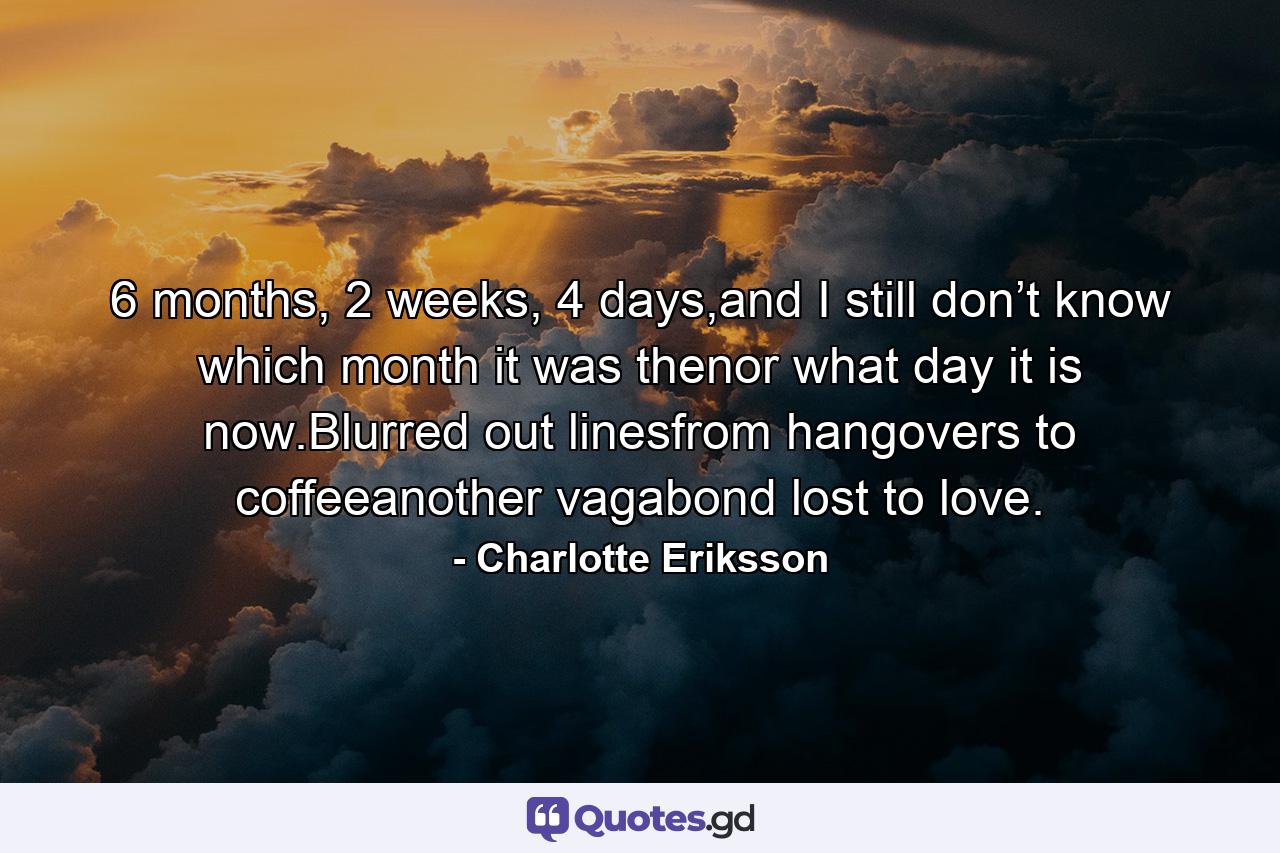 6 months, 2 weeks, 4 days,and I still don’t know which month it was thenor what day it is now.Blurred out linesfrom hangovers to coffeeanother vagabond lost to love. - Quote by Charlotte Eriksson