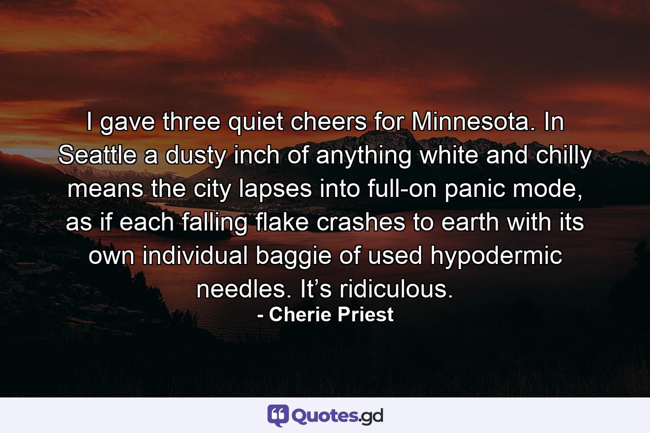 I gave three quiet cheers for Minnesota. In Seattle a dusty inch of anything white and chilly means the city lapses into full-on panic mode, as if each falling flake crashes to earth with its own individual baggie of used hypodermic needles. It’s ridiculous. - Quote by Cherie Priest