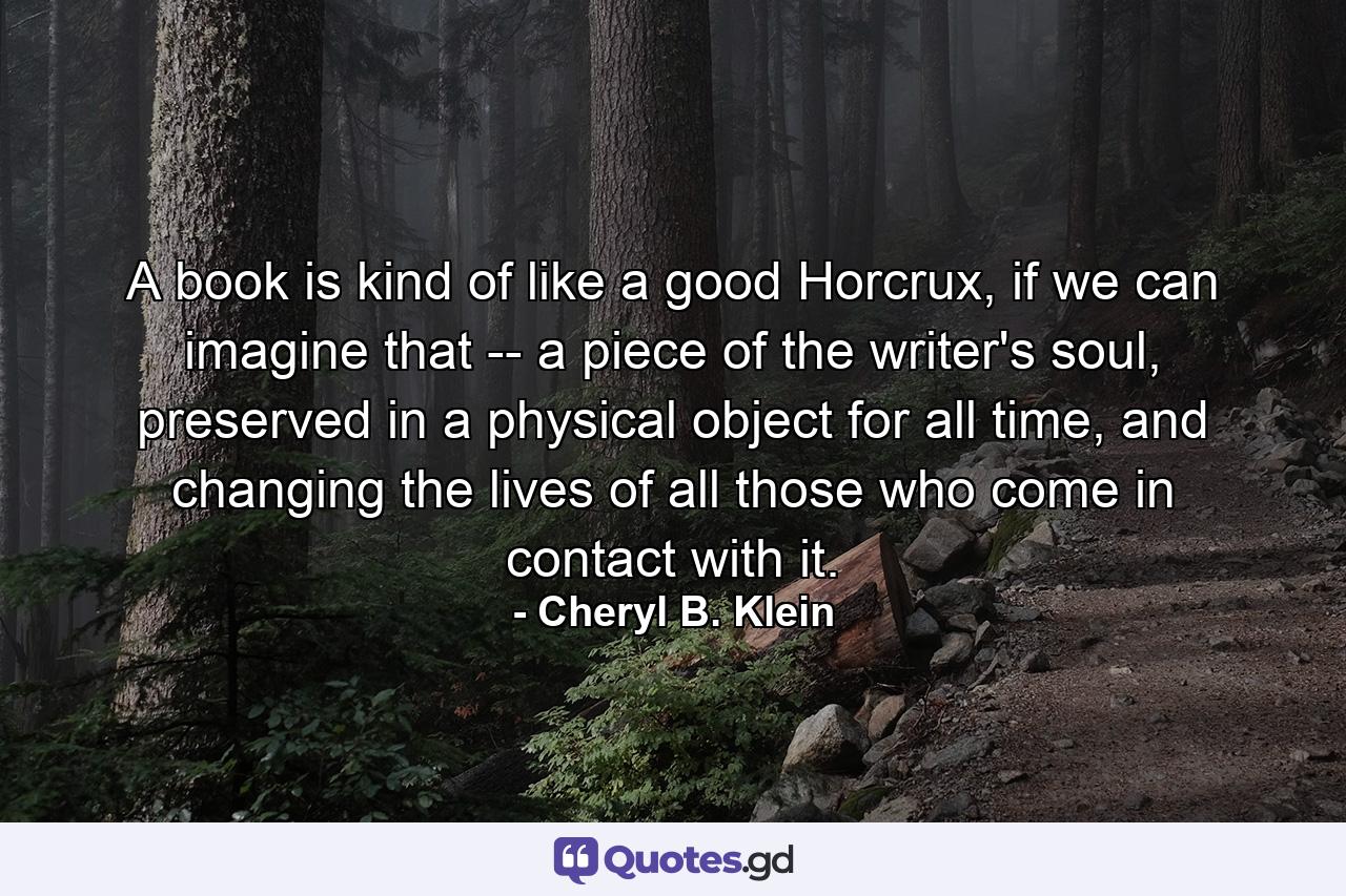 A book is kind of like a good Horcrux, if we can imagine that -- a piece of the writer's soul, preserved in a physical object for all time, and changing the lives of all those who come in contact with it. - Quote by Cheryl B. Klein