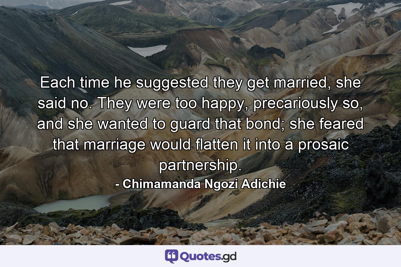 Each time he suggested they get married, she said no. They were too happy, precariously so, and she wanted to guard that bond; she feared that marriage would flatten it into a prosaic partnership. - Quote by Chimamanda Ngozi Adichie