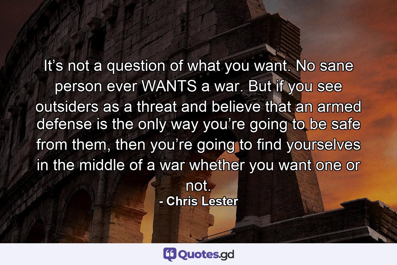 It’s not a question of what you want. No sane person ever WANTS a war. But if you see outsiders as a threat and believe that an armed defense is the only way you’re going to be safe from them, then you’re going to find yourselves in the middle of a war whether you want one or not. - Quote by Chris Lester