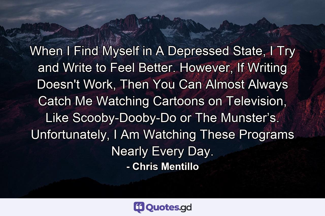 When I Find Myself in A Depressed State, I Try and Write to Feel Better. However, If Writing Doesn't Work, Then You Can Almost Always Catch Me Watching Cartoons on Television, Like Scooby-Dooby-Do or The Munster’s. Unfortunately, I Am Watching These Programs Nearly Every Day. - Quote by Chris Mentillo