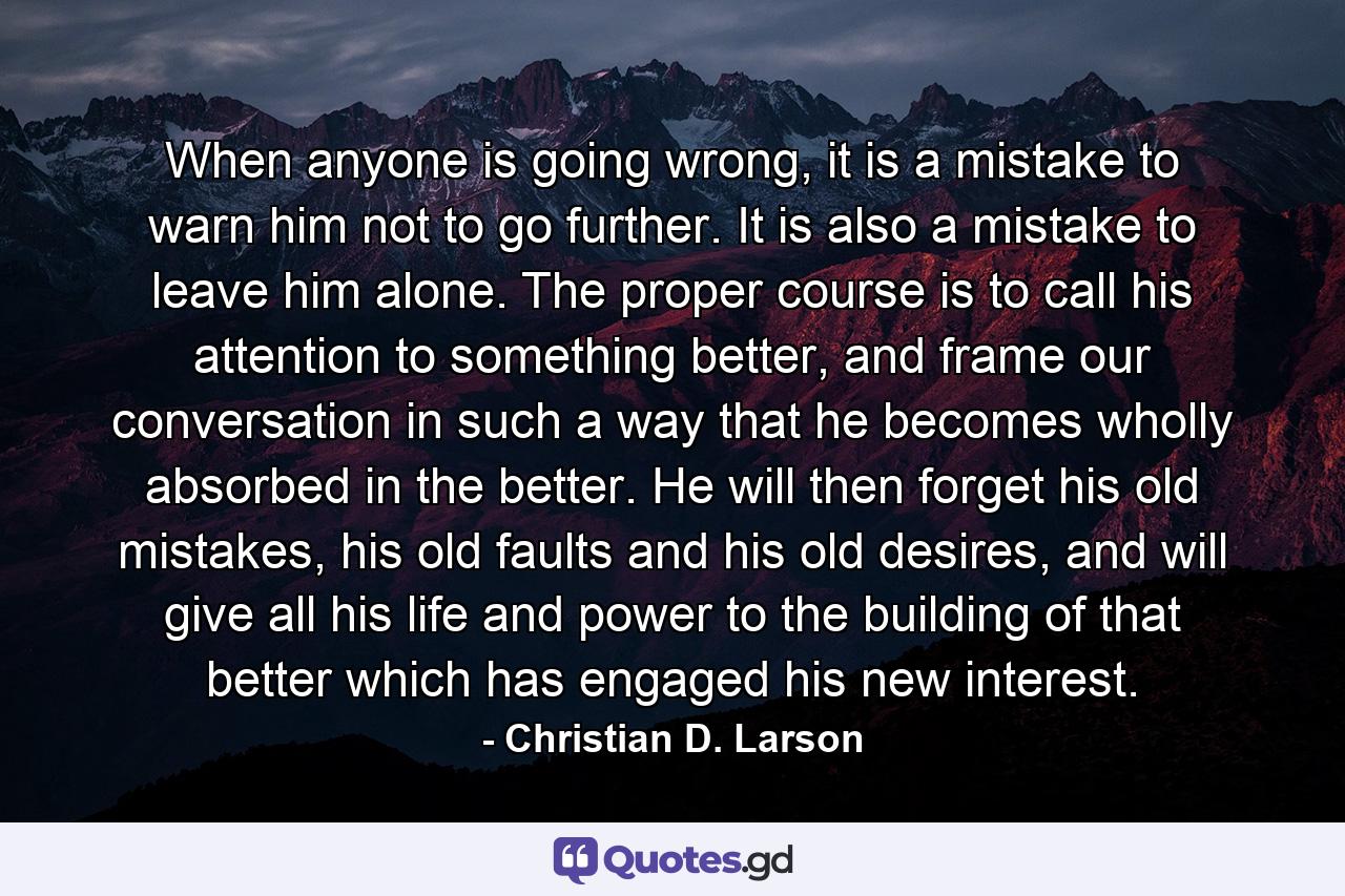 When anyone is going wrong, it is a mistake to warn him not to go further. It is also a mistake to leave him alone. The proper course is to call his attention to something better, and frame our conversation in such a way that he becomes wholly absorbed in the better. He will then forget his old mistakes, his old faults and his old desires, and will give all his life and power to the building of that better which has engaged his new interest. - Quote by Christian D. Larson