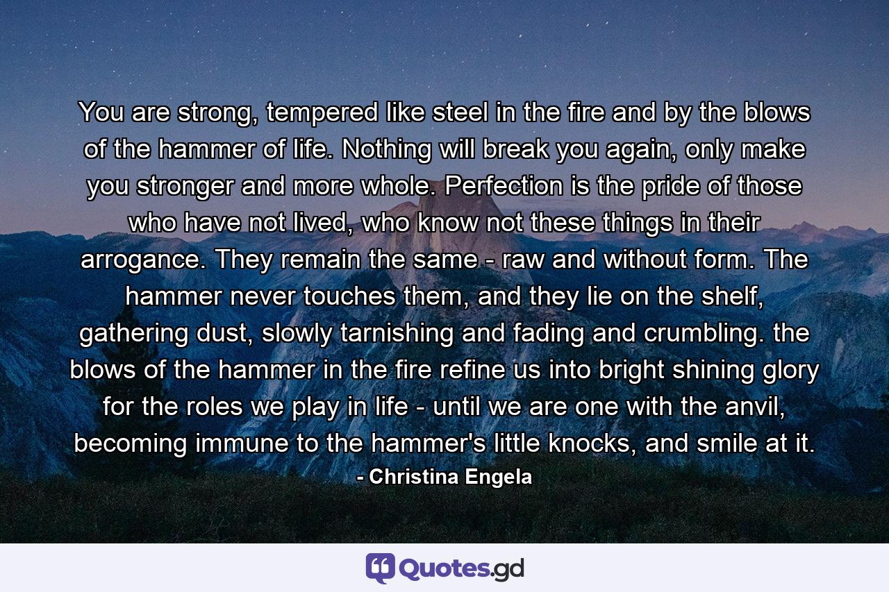 You are strong, tempered like steel in the fire and by the blows of the hammer of life. Nothing will break you again, only make you stronger and more whole. Perfection is the pride of those who have not lived, who know not these things in their arrogance. They remain the same - raw and without form. The hammer never touches them, and they lie on the shelf, gathering dust, slowly tarnishing and fading and crumbling. the blows of the hammer in the fire refine us into bright shining glory for the roles we play in life - until we are one with the anvil, becoming immune to the hammer's little knocks, and smile at it. - Quote by Christina Engela