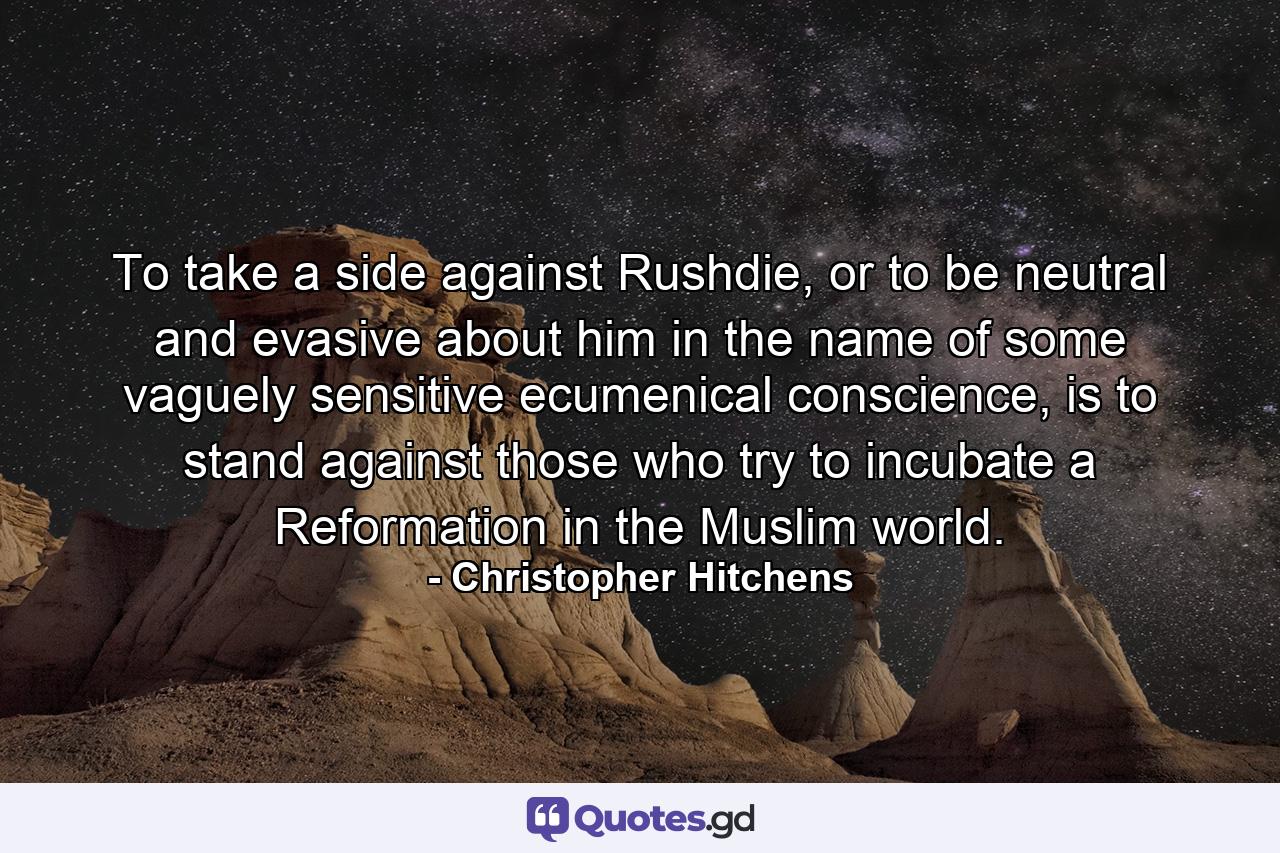 To take a side against Rushdie, or to be neutral and evasive about him in the name of some vaguely sensitive ecumenical conscience, is to stand against those who try to incubate a Reformation in the Muslim world. - Quote by Christopher Hitchens