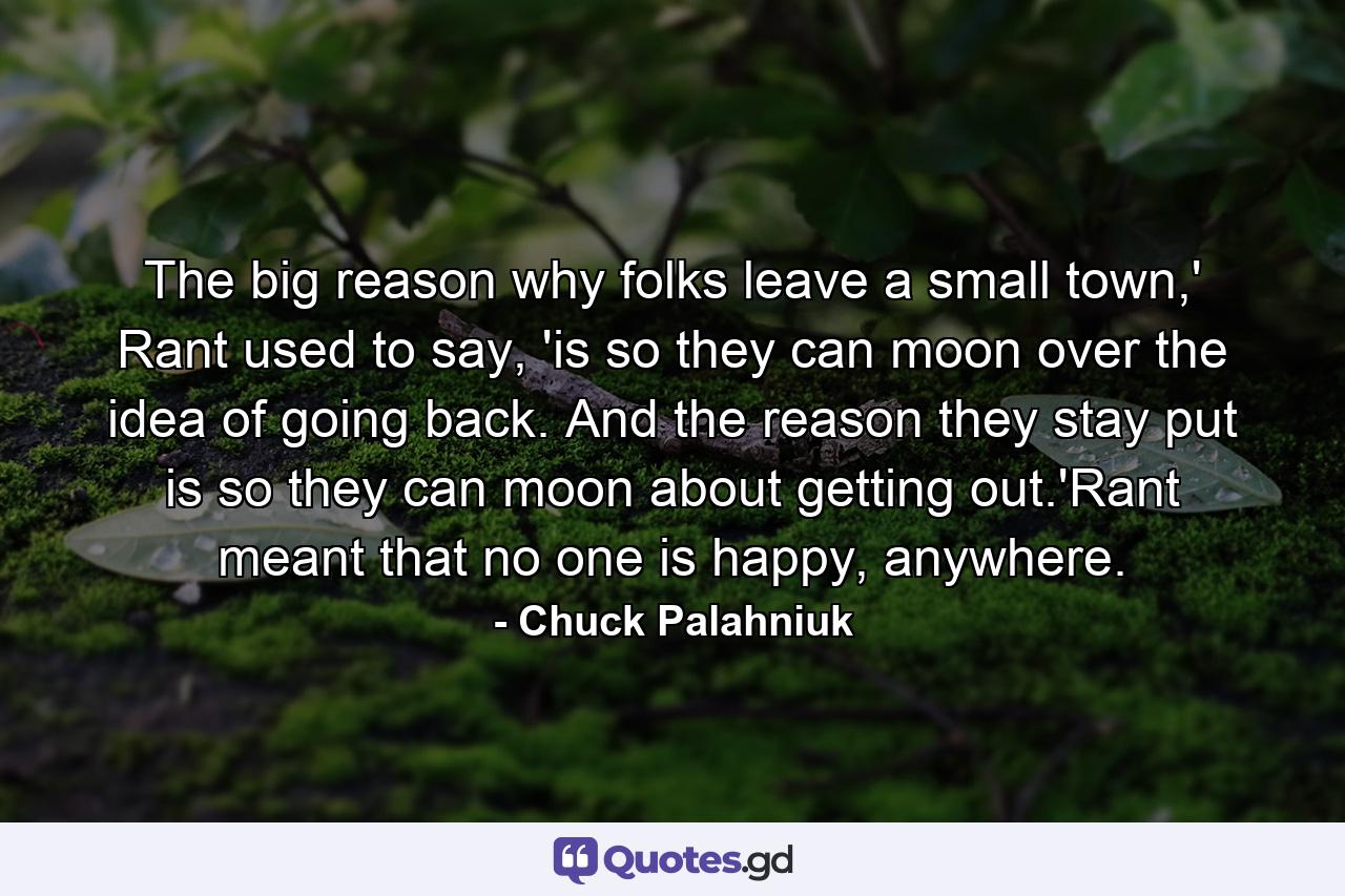 The big reason why folks leave a small town,' Rant used to say, 'is so they can moon over the idea of going back. And the reason they stay put is so they can moon about getting out.'Rant meant that no one is happy, anywhere. - Quote by Chuck Palahniuk