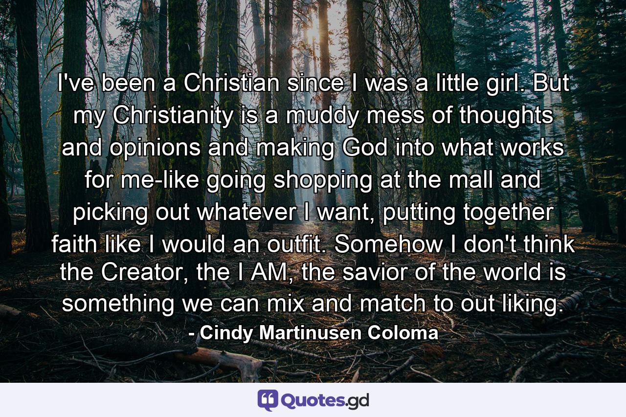 I've been a Christian since I was a little girl. But my Christianity is a muddy mess of thoughts and opinions and making God into what works for me-like going shopping at the mall and picking out whatever I want, putting together faith like I would an outfit. Somehow I don't think the Creator, the I AM, the savior of the world is something we can mix and match to out liking. - Quote by Cindy Martinusen Coloma