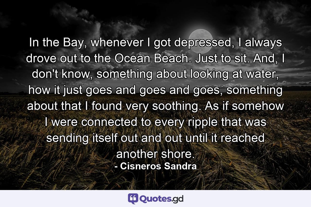 In the Bay, whenever I got depressed, I always drove out to the Ocean Beach. Just to sit. And, I don't know, something about looking at water, how it just goes and goes and goes, something about that I found very soothing. As if somehow I were connected to every ripple that was sending itself out and out until it reached another shore. - Quote by Cisneros Sandra