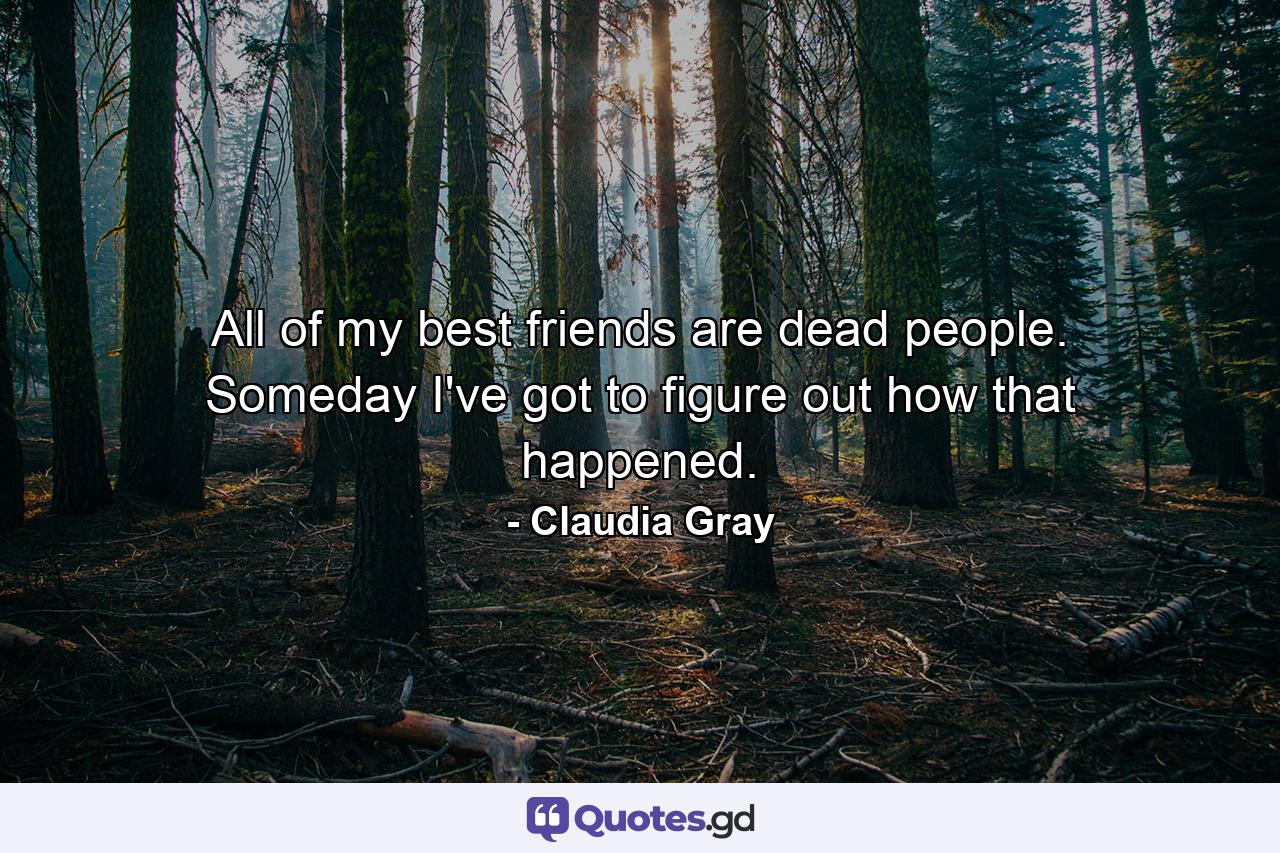 All of my best friends are dead people. Someday I've got to figure out how that happened. - Quote by Claudia Gray