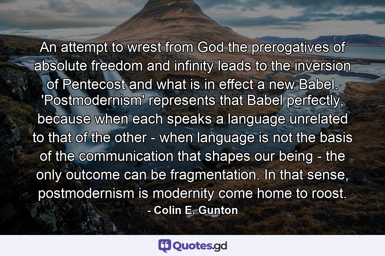 An attempt to wrest from God the prerogatives of absolute freedom and infinity leads to the inversion of Pentecost and what is in effect a new Babel. 'Postmodernism' represents that Babel perfectly, because when each speaks a language unrelated to that of the other - when language is not the basis of the communication that shapes our being - the only outcome can be fragmentation. In that sense, postmodernism is modernity come home to roost. - Quote by Colin E. Gunton