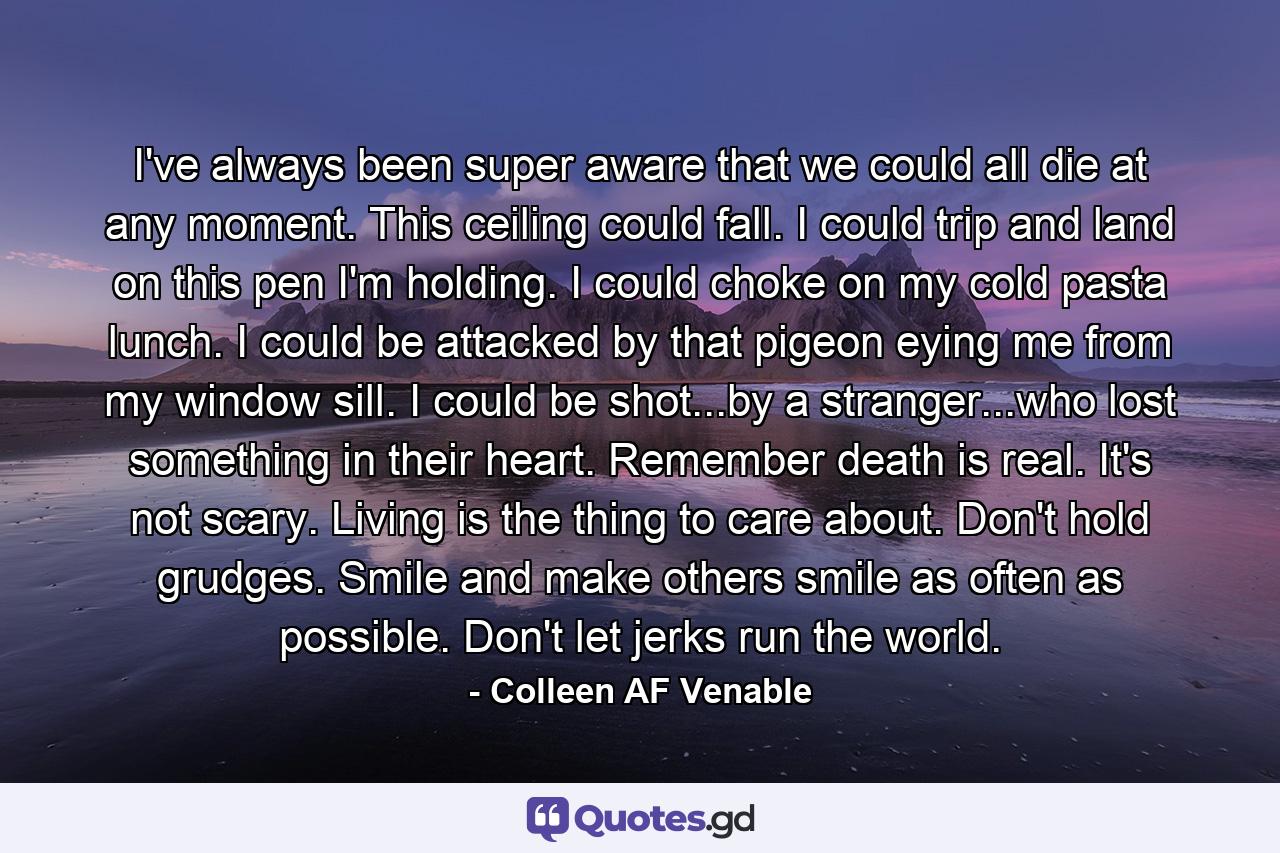 I've always been super aware that we could all die at any moment. This ceiling could fall. I could trip and land on this pen I'm holding. I could choke on my cold pasta lunch. I could be attacked by that pigeon eying me from my window sill. I could be shot...by a stranger...who lost something in their heart. Remember death is real. It's not scary. Living is the thing to care about. Don't hold grudges. Smile and make others smile as often as possible. Don't let jerks run the world. - Quote by Colleen AF Venable