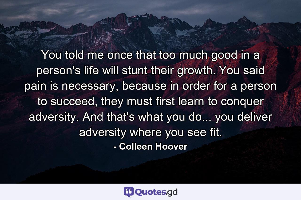 You told me once that too much good in a person's life will stunt their growth. You said pain is necessary, because in order for a person to succeed, they must first learn to conquer adversity. And that's what you do... you deliver adversity where you see fit. - Quote by Colleen Hoover