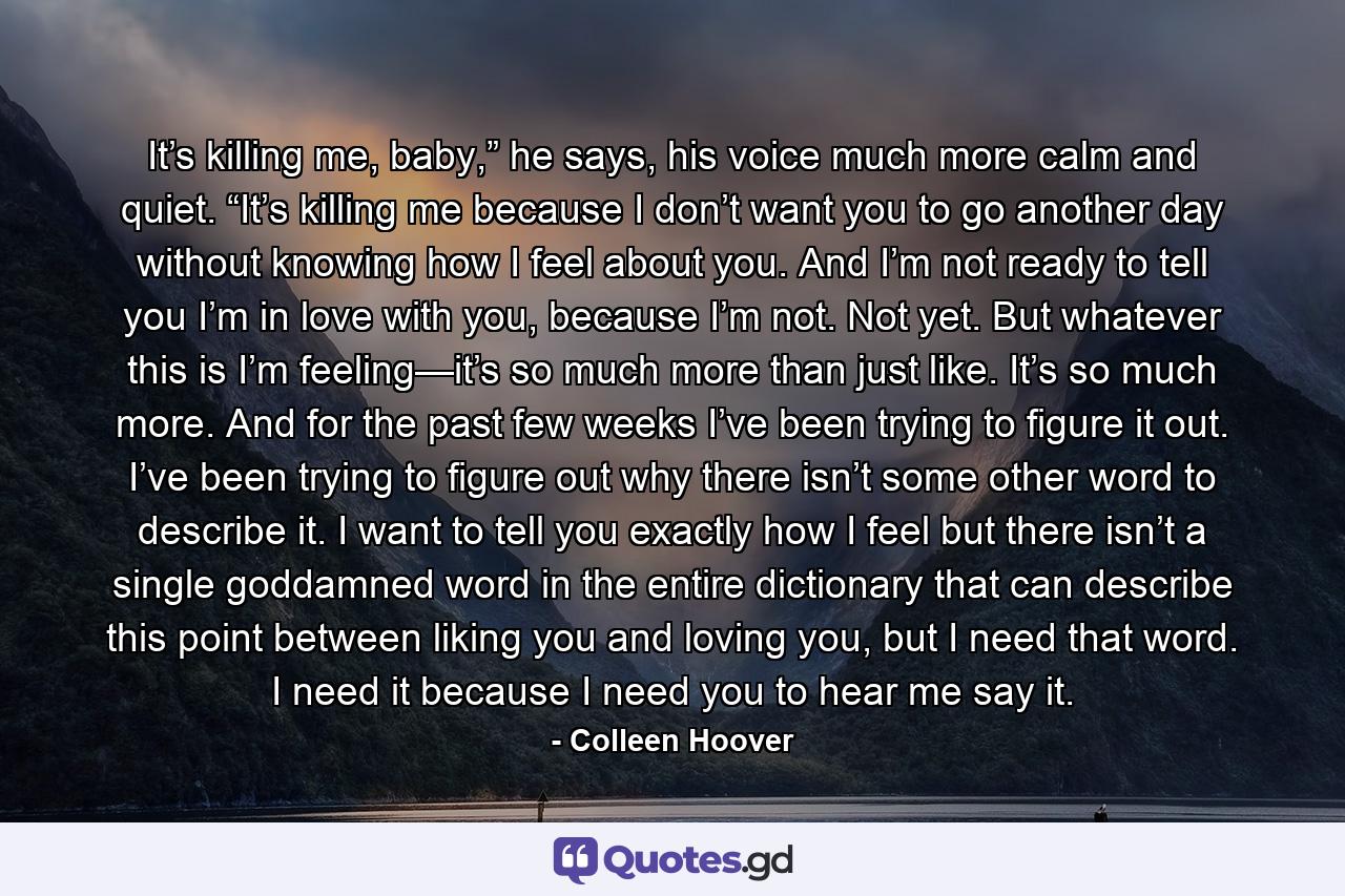 It’s killing me, baby,” he says, his voice much more calm and quiet. “It’s killing me because I don’t want you to go another day without knowing how I feel about you. And I’m not ready to tell you I’m in love with you, because I’m not. Not yet. But whatever this is I’m feeling—it’s so much more than just like. It’s so much more. And for the past few weeks I’ve been trying to figure it out. I’ve been trying to figure out why there isn’t some other word to describe it. I want to tell you exactly how I feel but there isn’t a single goddamned word in the entire dictionary that can describe this point between liking you and loving you, but I need that word. I need it because I need you to hear me say it. - Quote by Colleen Hoover