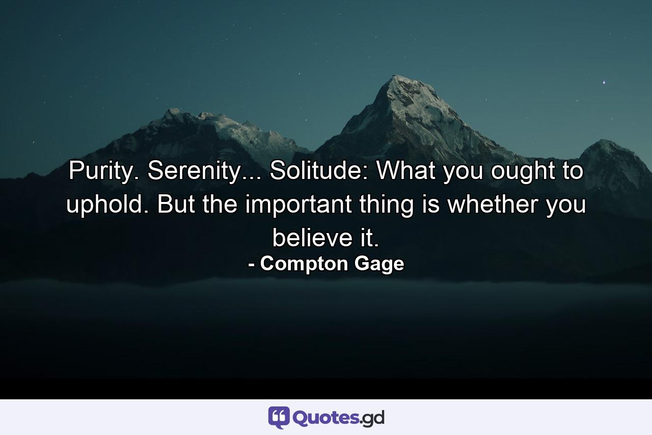 Purity. Serenity... Solitude: What you ought to uphold. But the important thing is whether you believe it. - Quote by Compton Gage