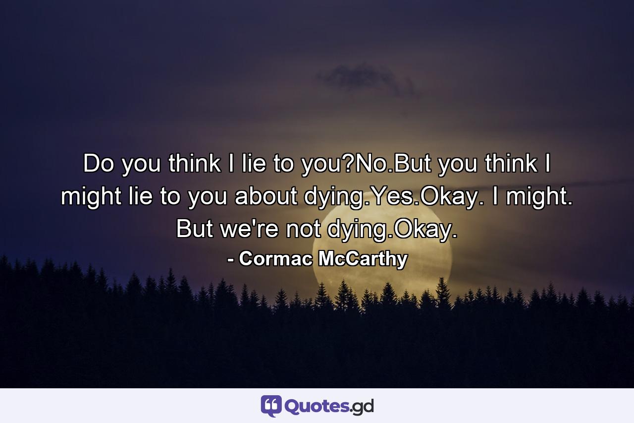 Do you think I lie to you?No.But you think I might lie to you about dying.Yes.Okay. I might. But we're not dying.Okay. - Quote by Cormac McCarthy