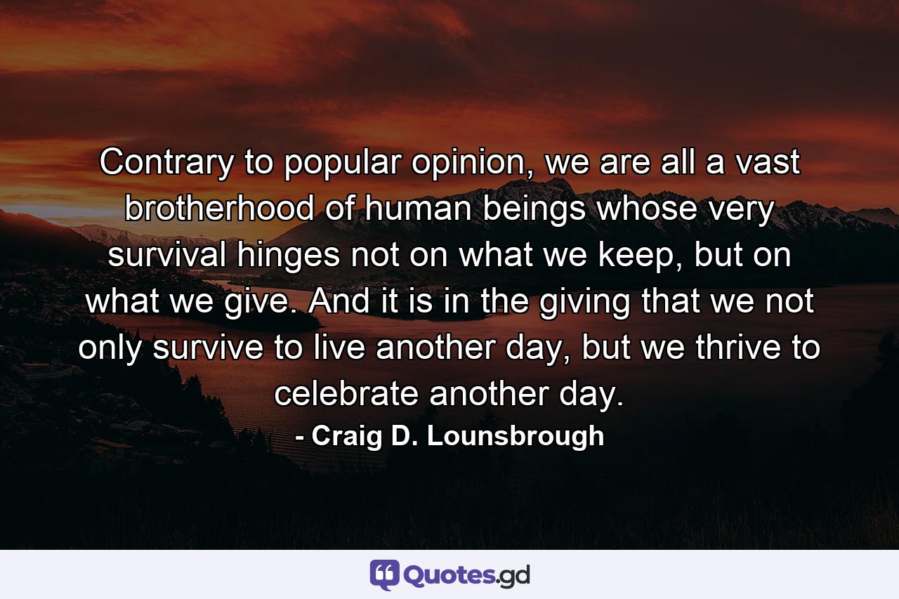 Contrary to popular opinion, we are all a vast brotherhood of human beings whose very survival hinges not on what we keep, but on what we give. And it is in the giving that we not only survive to live another day, but we thrive to celebrate another day. - Quote by Craig D. Lounsbrough