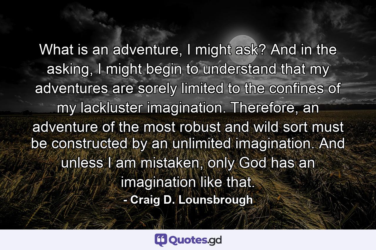 What is an adventure, I might ask? And in the asking, I might begin to understand that my adventures are sorely limited to the confines of my lackluster imagination. Therefore, an adventure of the most robust and wild sort must be constructed by an unlimited imagination. And unless I am mistaken, only God has an imagination like that. - Quote by Craig D. Lounsbrough