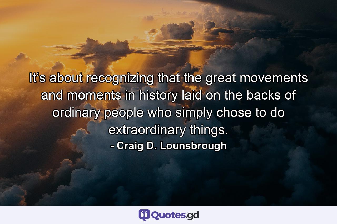 It’s about recognizing that the great movements and moments in history laid on the backs of ordinary people who simply chose to do extraordinary things. - Quote by Craig D. Lounsbrough