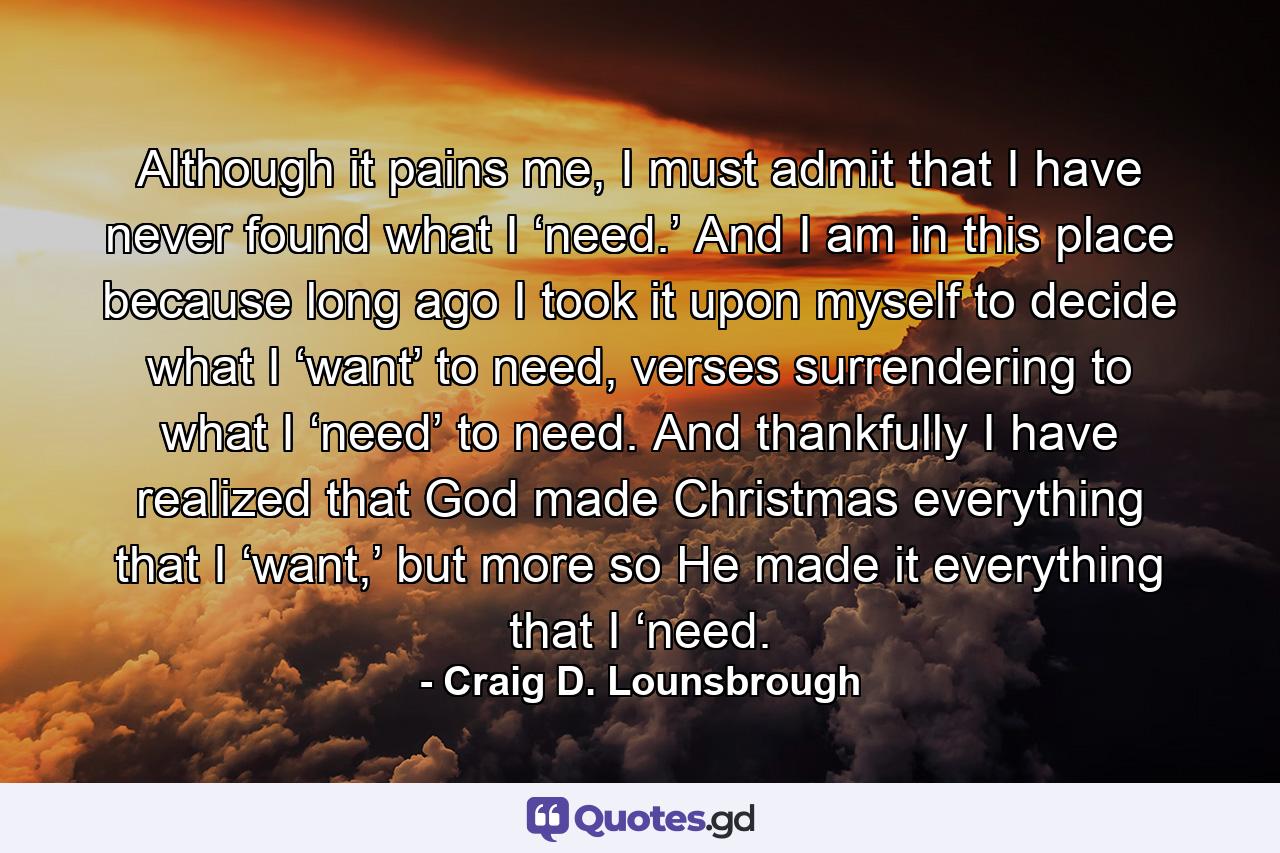 Although it pains me, I must admit that I have never found what I ‘need.’ And I am in this place because long ago I took it upon myself to decide what I ‘want’ to need, verses surrendering to what I ‘need’ to need. And thankfully I have realized that God made Christmas everything that I ‘want,’ but more so He made it everything that I ‘need. - Quote by Craig D. Lounsbrough