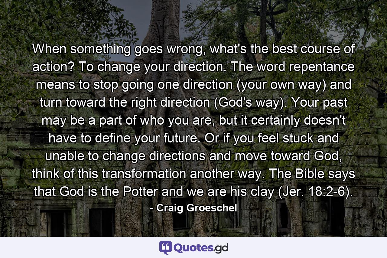 When something goes wrong, what's the best course of action? To change your direction. The word repentance means to stop going one direction (your own way) and turn toward the right direction (God's way). Your past may be a part of who you are, but it certainly doesn't have to define your future. Or if you feel stuck and unable to change directions and move toward God, think of this transformation another way. The Bible says that God is the Potter and we are his clay (Jer. 18:2-6). - Quote by Craig Groeschel