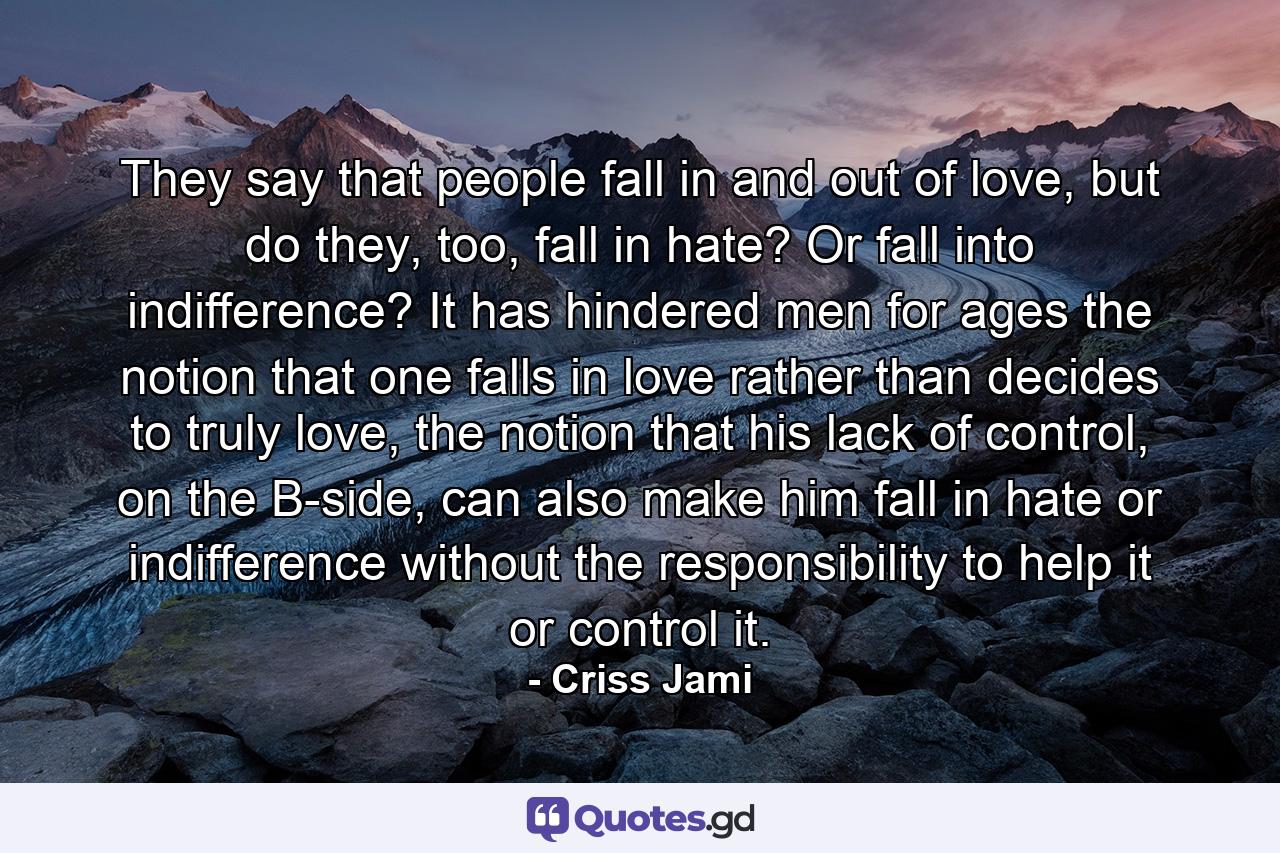 They say that people fall in and out of love, but do they, too, fall in hate? Or fall into indifference? It has hindered men for ages the notion that one falls in love rather than decides to truly love, the notion that his lack of control, on the B-side, can also make him fall in hate or indifference without the responsibility to help it or control it. - Quote by Criss Jami