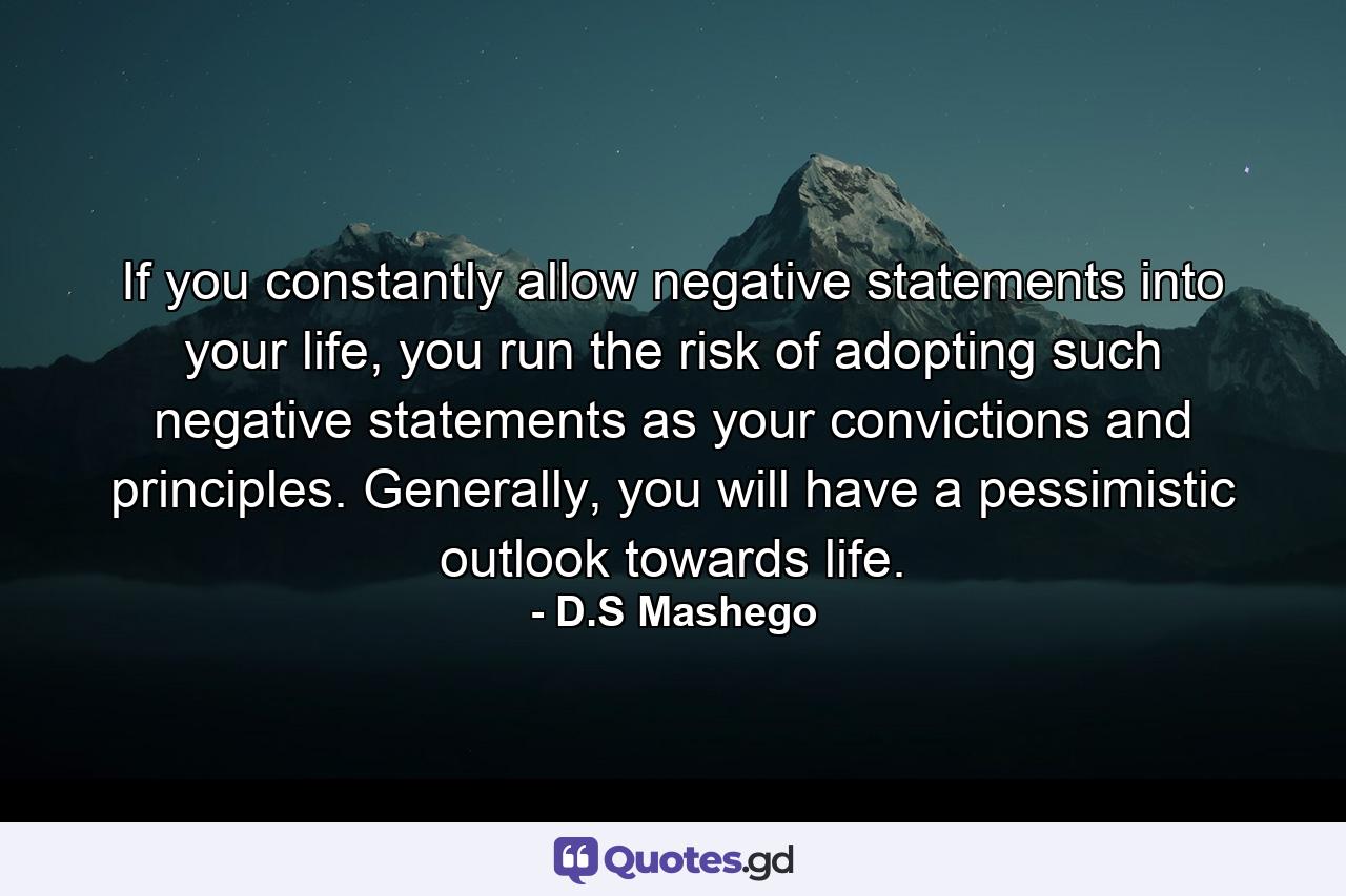 If you constantly allow negative statements into your life, you run the risk of adopting such negative statements as your convictions and principles. Generally, you will have a pessimistic outlook towards life. - Quote by D.S Mashego