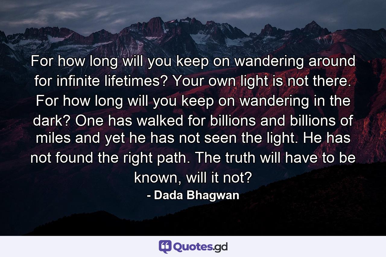 For how long will you keep on wandering around for infinite lifetimes? Your own light is not there. For how long will you keep on wandering in the dark? One has walked for billions and billions of miles and yet he has not seen the light. He has not found the right path. The truth will have to be known, will it not? - Quote by Dada Bhagwan