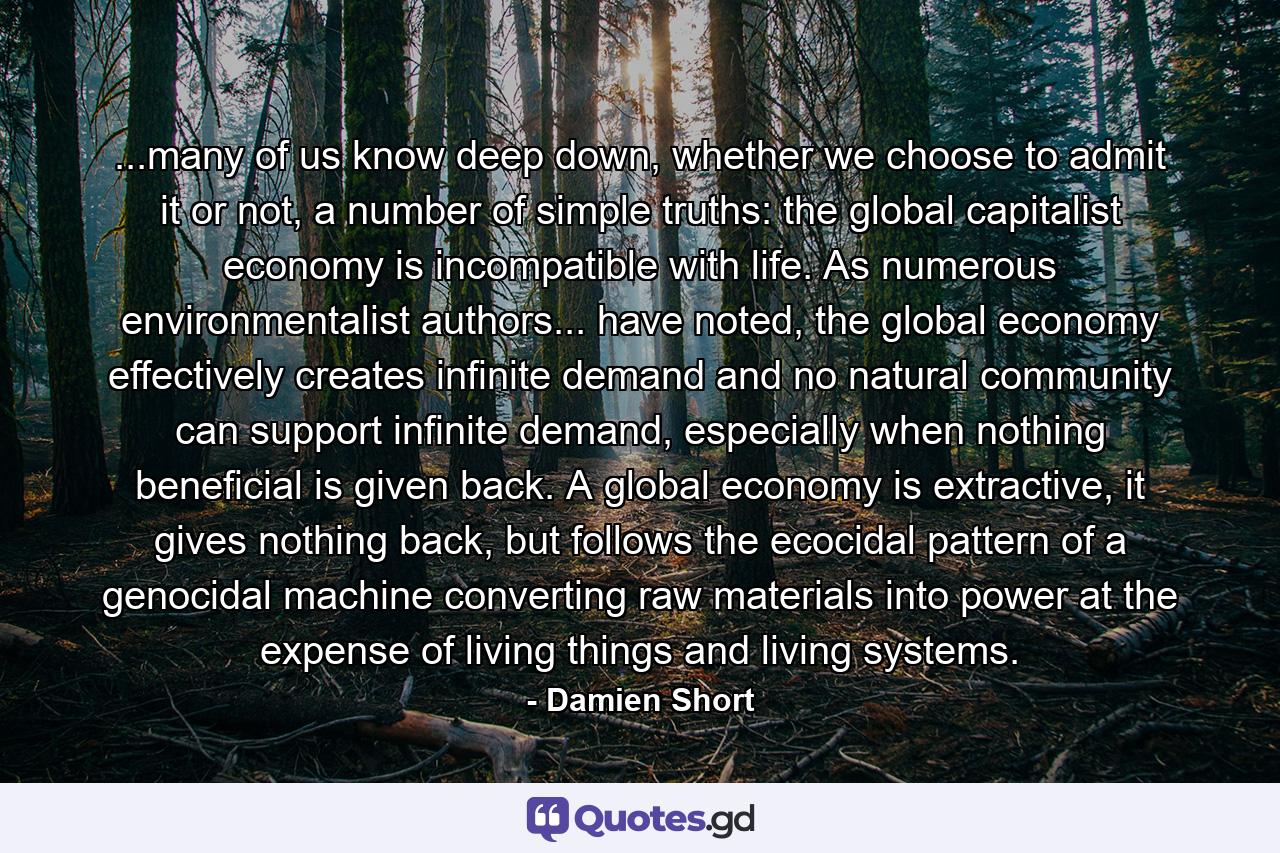 ...many of us know deep down, whether we choose to admit it or not, a number of simple truths: the global capitalist economy is incompatible with life. As numerous environmentalist authors... have noted, the global economy effectively creates infinite demand and no natural community can support infinite demand, especially when nothing beneficial is given back. A global economy is extractive, it gives nothing back, but follows the ecocidal pattern of a genocidal machine converting raw materials into power at the expense of living things and living systems. - Quote by Damien Short