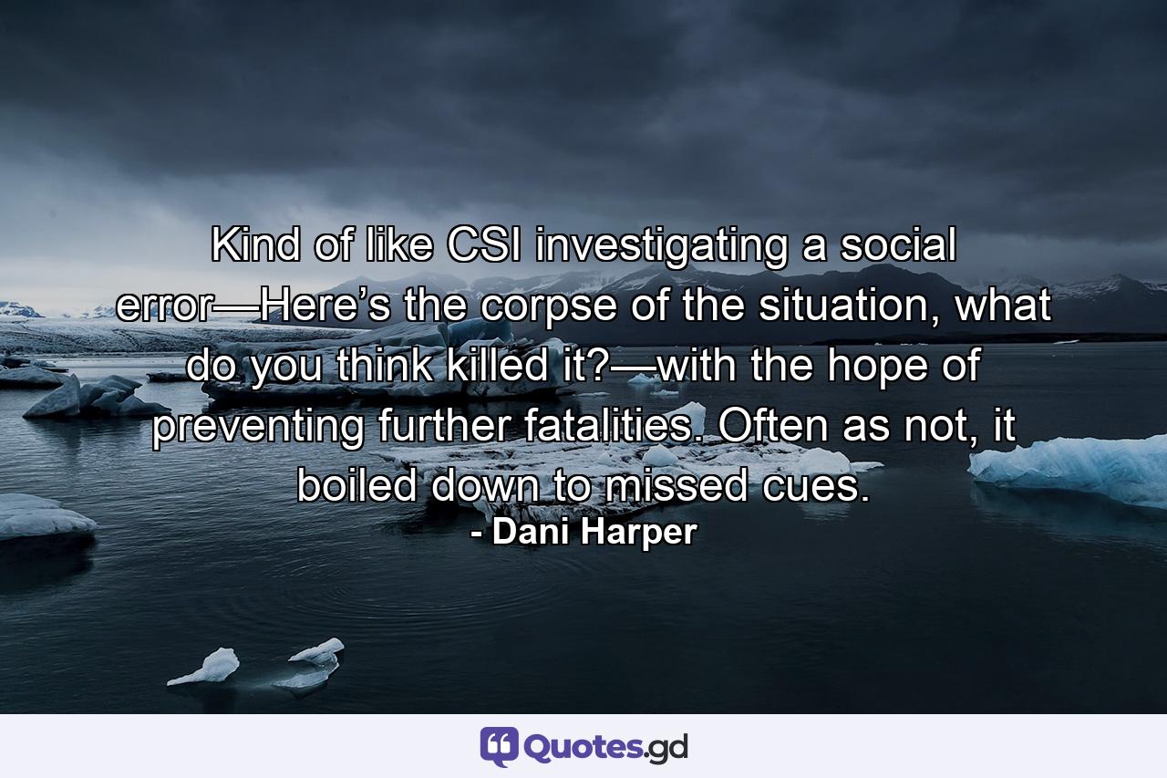 Kind of like CSI investigating a social error—Here’s the corpse of the situation, what do you think killed it?—with the hope of preventing further fatalities. Often as not, it boiled down to missed cues. - Quote by Dani Harper