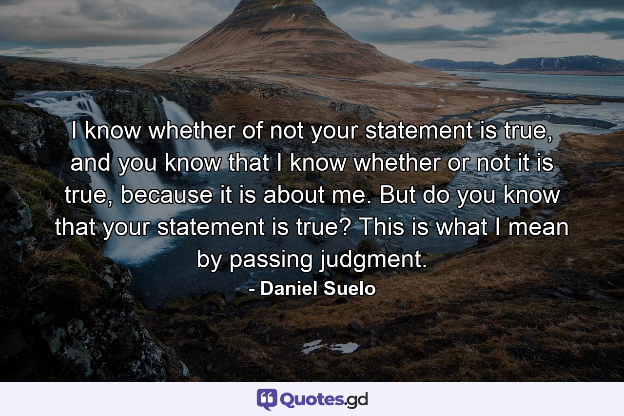 I know whether of not your statement is true, and you know that I know whether or not it is true, because it is about me. But do you know that your statement is true? This is what I mean by passing judgment. - Quote by Daniel Suelo