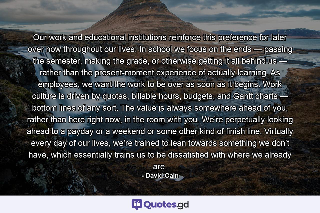 Our work and educational institutions reinforce this preference for later over now throughout our lives. In school we focus on the ends — passing the semester, making the grade, or otherwise getting it all behind us — rather than the present-moment experience of actually learning. As employees, we want the work to be over as soon as it begins. Work culture is driven by quotas, billable hours, budgets, and Gantt charts — bottom lines of any sort. The value is always somewhere ahead of you, rather than here right now, in the room with you. We’re perpetually looking ahead to a payday or a weekend or some other kind of finish line. Virtually every day of our lives, we’re trained to lean towards something we don’t have, which essentially trains us to be dissatisfied with where we already are. - Quote by David Cain