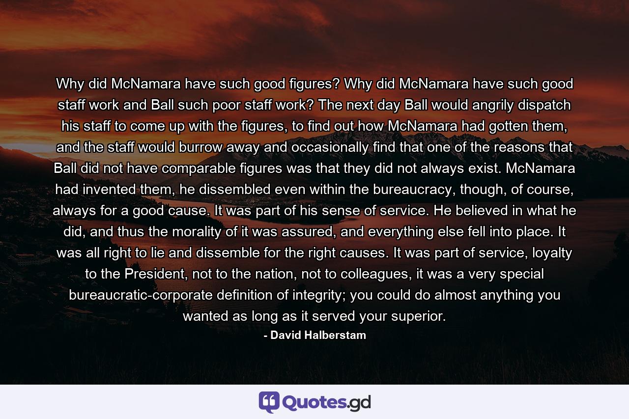 Why did McNamara have such good figures? Why did McNamara have such good staff work and Ball such poor staff work? The next day Ball would angrily dispatch his staff to come up with the figures, to find out how McNamara had gotten them, and the staff would burrow away and occasionally find that one of the reasons that Ball did not have comparable figures was that they did not always exist. McNamara had invented them, he dissembled even within the bureaucracy, though, of course, always for a good cause. It was part of his sense of service. He believed in what he did, and thus the morality of it was assured, and everything else fell into place. It was all right to lie and dissemble for the right causes. It was part of service, loyalty to the President, not to the nation, not to colleagues, it was a very special bureaucratic-corporate definition of integrity; you could do almost anything you wanted as long as it served your superior. - Quote by David Halberstam