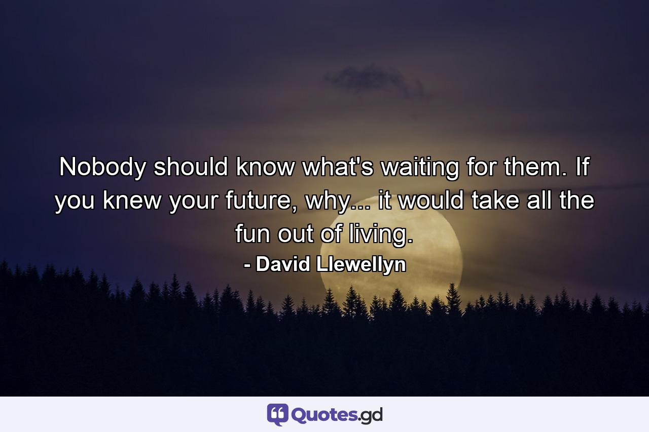 Nobody should know what's waiting for them. If you knew your future, why... it would take all the fun out of living. - Quote by David Llewellyn