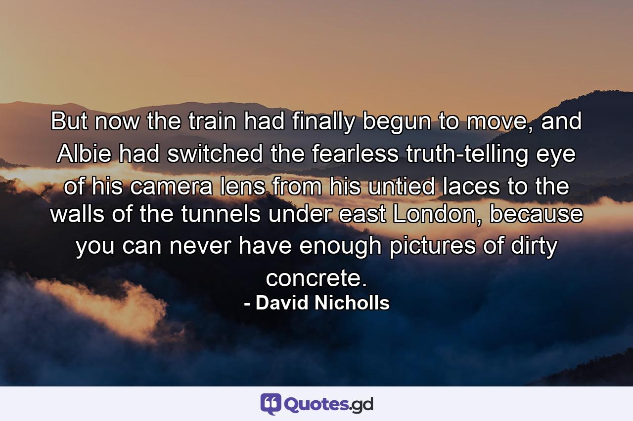 But now the train had finally begun to move, and Albie had switched the fearless truth-telling eye of his camera lens from his untied laces to the walls of the tunnels under east London, because you can never have enough pictures of dirty concrete. - Quote by David Nicholls