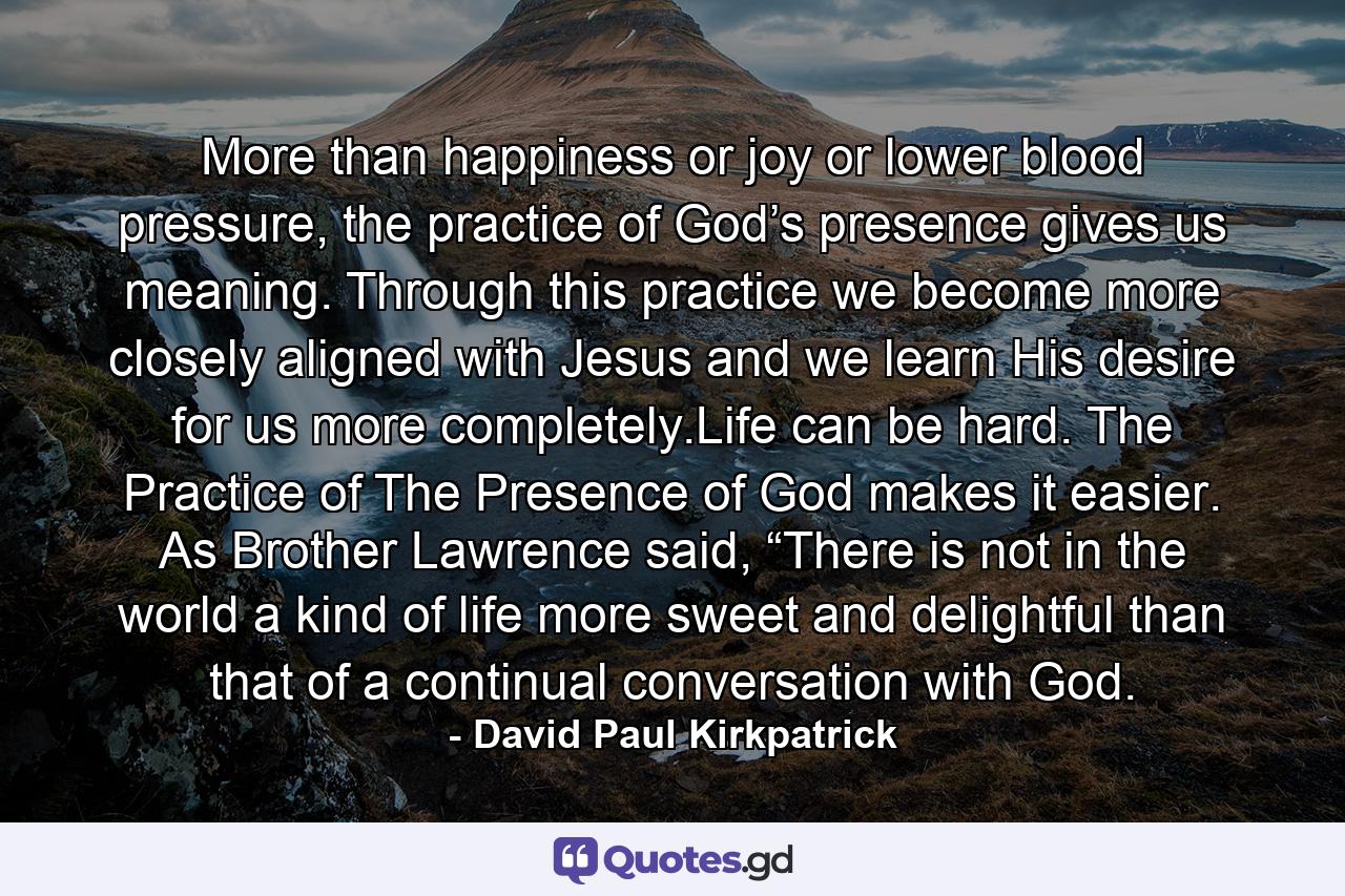 More than happiness or joy or lower blood pressure, the practice of God’s presence gives us meaning. Through this practice we become more closely aligned with Jesus and we learn His desire for us more completely.Life can be hard. The Practice of The Presence of God makes it easier. As Brother Lawrence said, “There is not in the world a kind of life more sweet and delightful than that of a continual conversation with God. - Quote by David Paul Kirkpatrick